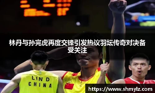 林丹与孙完虎再度交锋引发热议羽坛传奇对决备受关注