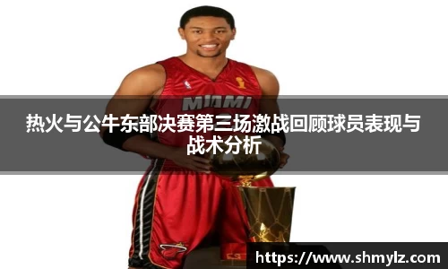 热火与公牛东部决赛第三场激战回顾球员表现与战术分析