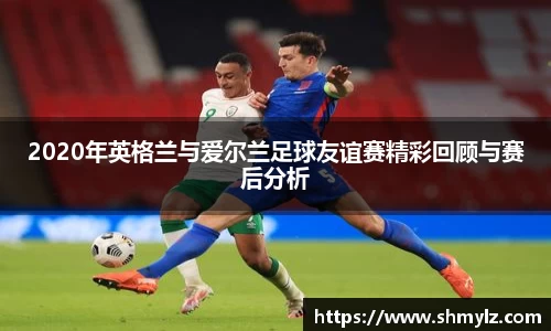 2020年英格兰与爱尔兰足球友谊赛精彩回顾与赛后分析
