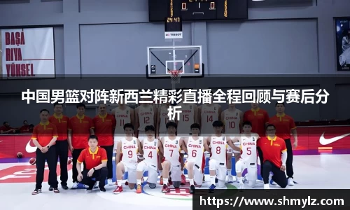 中国男篮对阵新西兰精彩直播全程回顾与赛后分析