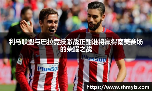 利马联盟与巴拉竞技激战正酣谁将赢得南美赛场的荣耀之战