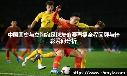 中国国奥与立陶宛足球友谊赛直播全程回顾与精彩瞬间分析